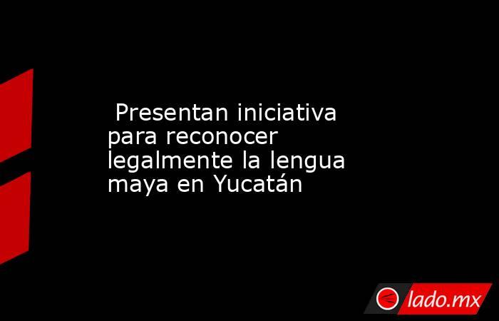  Presentan iniciativa para reconocer legalmente la lengua maya en Yucatán. Noticias en tiempo real