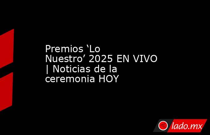 Premios ‘Lo Nuestro’ 2025 EN VIVO | Noticias de la ceremonia HOY. Noticias en tiempo real