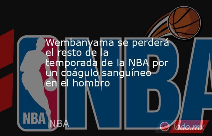 Wembanyama se perderá el resto de la temporada de la NBA por un coágulo sanguíneo en el hombro. Noticias en tiempo real