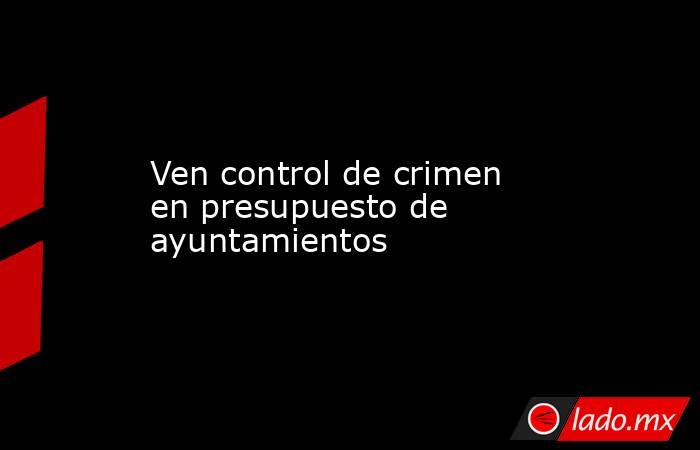 Ven control de crimen en presupuesto de ayuntamientos. Noticias en tiempo real