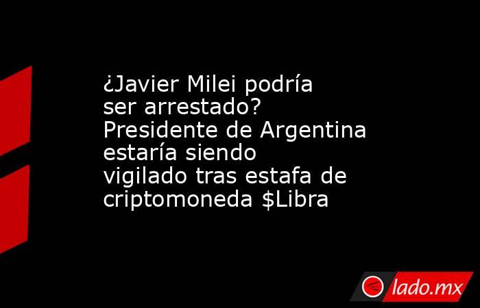¿Javier Milei podría ser arrestado? Presidente de Argentina estaría siendo vigilado tras estafa de criptomoneda $Libra. Noticias en tiempo real