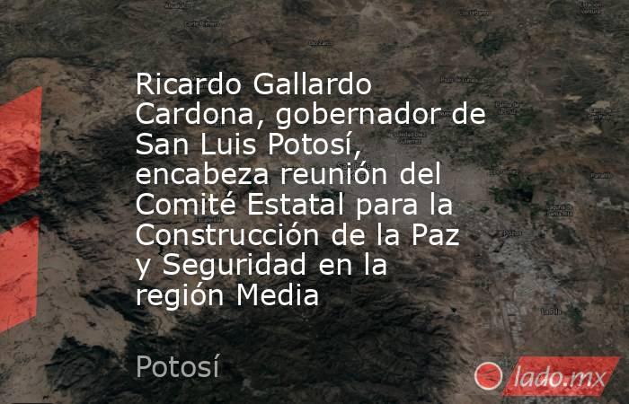 Ricardo Gallardo Cardona, gobernador de San Luis Potosí, encabeza reunión del Comité Estatal para la Construcción de la Paz y Seguridad en la región Media. Noticias en tiempo real