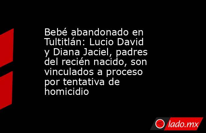 Bebé abandonado en Tultitlán: Lucio David y Diana Jaciel, padres del recién nacido, son vinculados a proceso por tentativa de homicidio . Noticias en tiempo real
