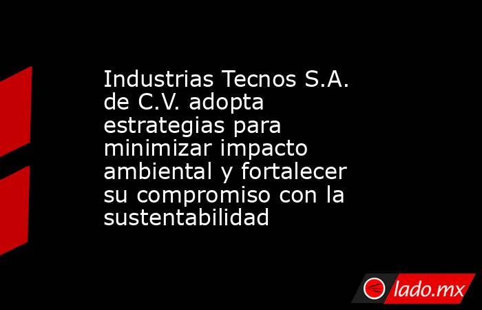 Industrias Tecnos S.A. de C.V. adopta estrategias para minimizar impacto ambiental y fortalecer su compromiso con la sustentabilidad. Noticias en tiempo real
