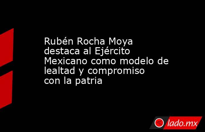 Rubén Rocha Moya destaca al Ejército Mexicano como modelo de lealtad y compromiso con la patria. Noticias en tiempo real