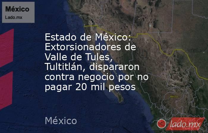 Estado de México: Extorsionadores de Valle de Tules, Tultitlán, dispararon contra negocio por no pagar 20 mil pesos. Noticias en tiempo real