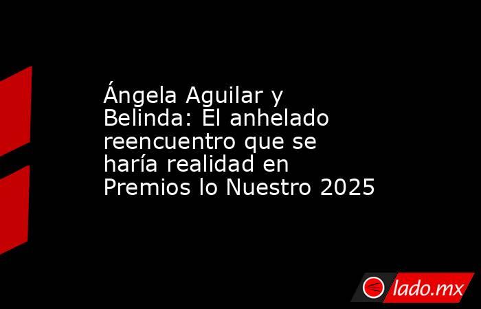 Ángela Aguilar y Belinda: El anhelado reencuentro que se haría realidad en Premios lo Nuestro 2025. Noticias en tiempo real