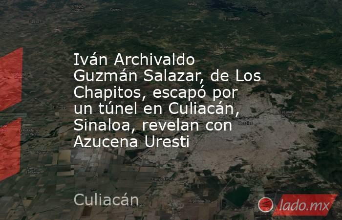 Iván Archivaldo Guzmán Salazar, de Los Chapitos, escapó por un túnel en Culiacán, Sinaloa, revelan con Azucena Uresti. Noticias en tiempo real