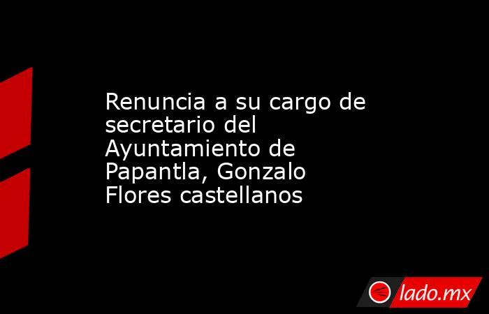 Renuncia a su cargo de secretario del Ayuntamiento de Papantla, Gonzalo Flores castellanos. Noticias en tiempo real