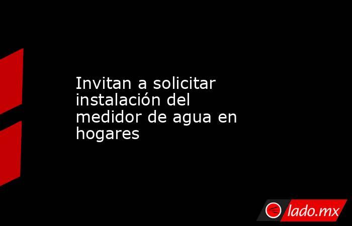 Invitan a solicitar instalación del medidor de agua en hogares. Noticias en tiempo real