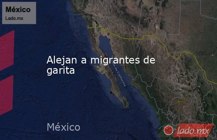 Alejan a migrantes de garita. Noticias en tiempo real