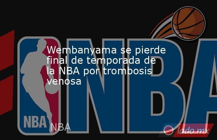 Wembanyama se pierde final de temporada de la NBA por trombosis venosa. Noticias en tiempo real