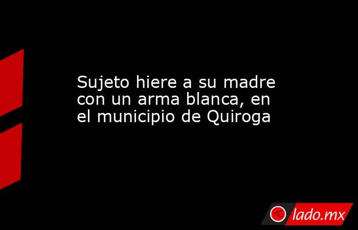 Sujeto hiere a su madre con un arma blanca, en el municipio de Quiroga. Noticias en tiempo real