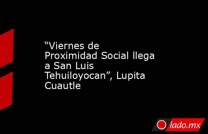 “Viernes de Proximidad Social llega a San Luis Tehuiloyocan”, Lupita Cuautle. Noticias en tiempo real