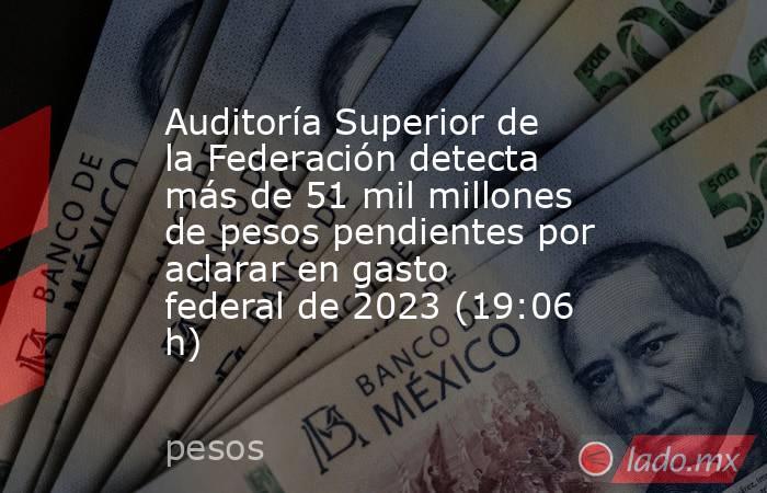 Auditoría Superior de la Federación detecta más de 51 mil millones de pesos pendientes por aclarar en gasto federal de 2023 (19:06 h). Noticias en tiempo real