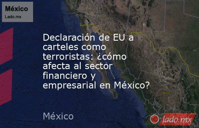 Declaración de EU a carteles como terroristas: ¿cómo afecta al sector financiero y empresarial en México?. Noticias en tiempo real