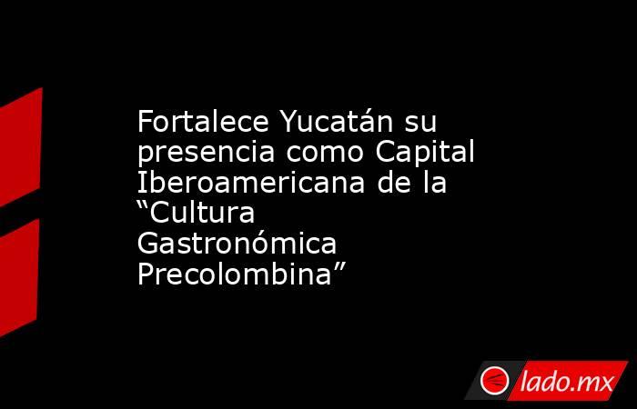 Fortalece Yucatán su presencia como Capital Iberoamericana de la “Cultura Gastronómica Precolombina”. Noticias en tiempo real