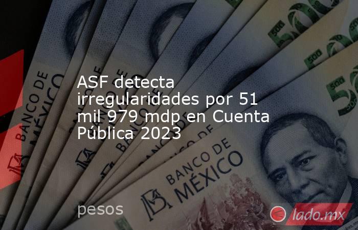ASF detecta irregularidades por 51 mil 979 mdp en Cuenta Pública 2023. Noticias en tiempo real