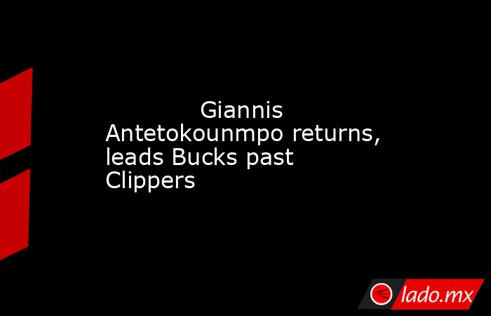            Giannis Antetokounmpo returns, leads Bucks past Clippers        . Noticias en tiempo real