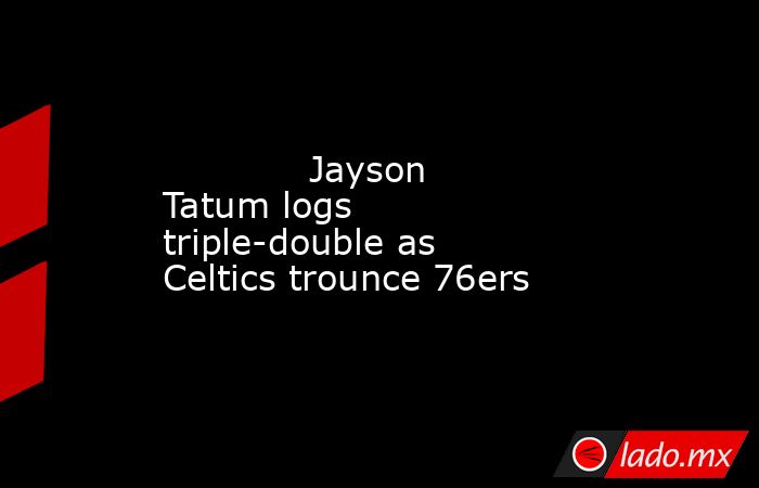             Jayson Tatum logs triple-double as Celtics trounce 76ers        . Noticias en tiempo real