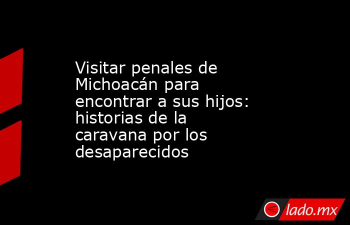 Visitar penales de Michoacán para encontrar a sus hijos: historias de la caravana por los desaparecidos. Noticias en tiempo real