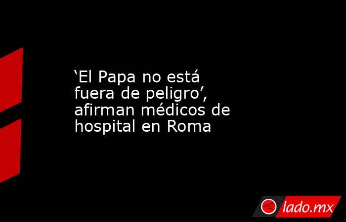‘El Papa no está fuera de peligro’, afirman médicos de hospital en Roma. Noticias en tiempo real