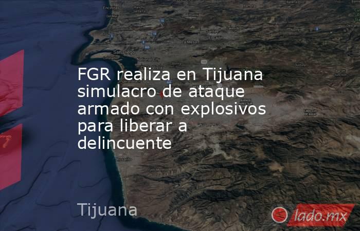 FGR realiza en Tijuana simulacro de ataque armado con explosivos para liberar a delincuente. Noticias en tiempo real