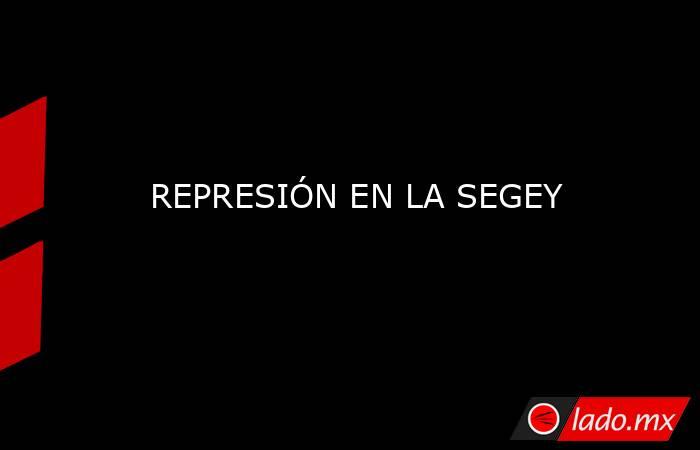 REPRESIÓN EN LA SEGEY. Noticias en tiempo real