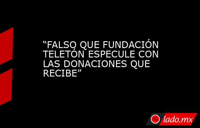 “FALSO QUE FUNDACIÓN TELETÓN ESPECULE CON LAS DONACIONES QUE RECIBE”. Noticias en tiempo real