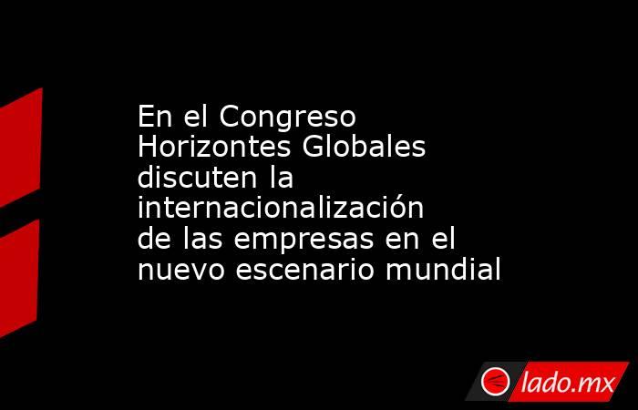 En el Congreso Horizontes Globales discuten la internacionalización de las empresas en el nuevo escenario mundial. Noticias en tiempo real