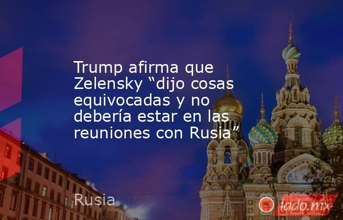Trump afirma que Zelensky “dijo cosas equivocadas y no debería estar en las reuniones con Rusia”. Noticias en tiempo real