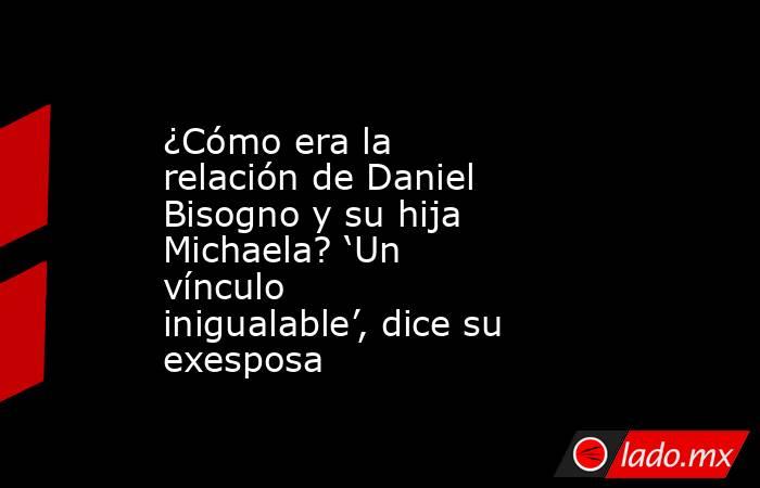 ¿Cómo era la relación de Daniel Bisogno y su hija Michaela? ‘Un vínculo inigualable’, dice su exesposa. Noticias en tiempo real