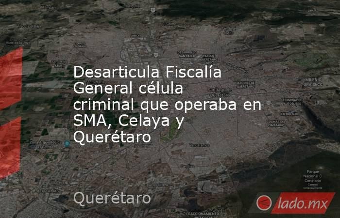 Desarticula Fiscalía General célula criminal que operaba en SMA, Celaya y Querétaro. Noticias en tiempo real