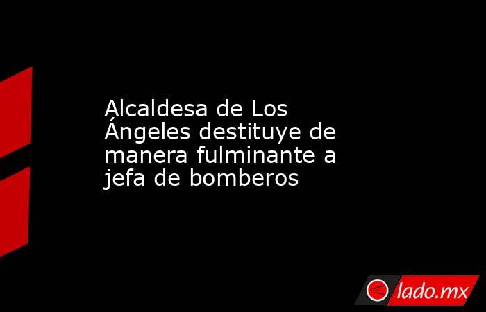 Alcaldesa de Los Ángeles destituye de manera fulminante a jefa de bomberos. Noticias en tiempo real