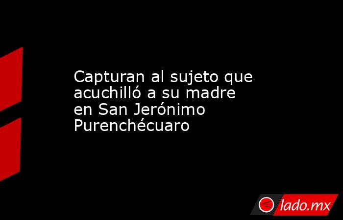 Capturan al sujeto que acuchilló a su madre en San Jerónimo Purenchécuaro. Noticias en tiempo real