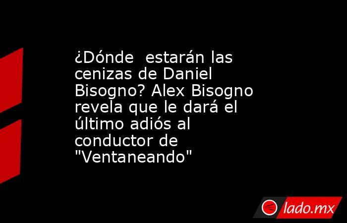 ¿Dónde  estarán las cenizas de Daniel Bisogno? Alex Bisogno revela que le dará el último adiós al conductor de 