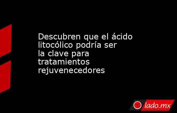 Descubren que el ácido litocólico podría ser la clave para tratamientos rejuvenecedores. Noticias en tiempo real