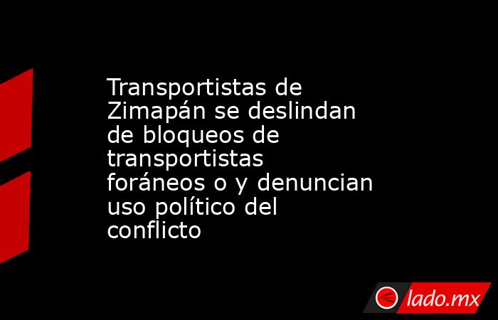 Transportistas de Zimapán se deslindan de bloqueos de transportistas foráneos o y denuncian uso político del conflicto. Noticias en tiempo real