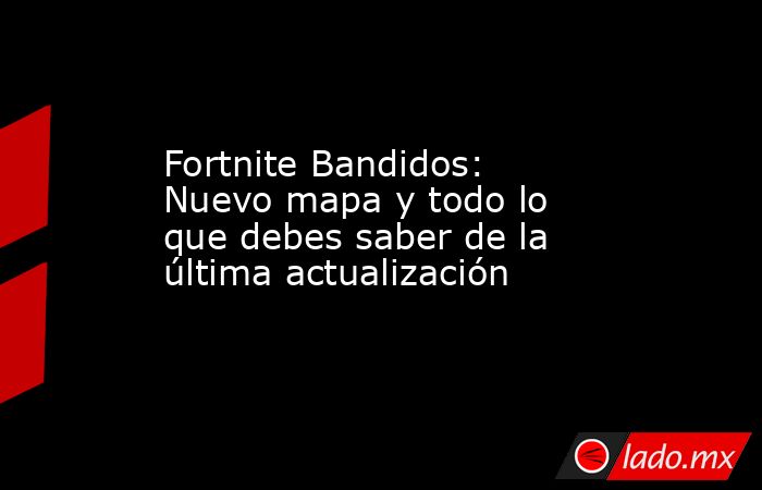 Fortnite Bandidos: Nuevo mapa y todo lo que debes saber de la última actualización. Noticias en tiempo real