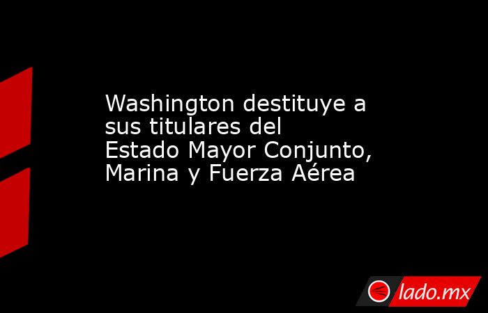 Washington destituye a sus titulares del Estado Mayor Conjunto, Marina y Fuerza Aérea. Noticias en tiempo real