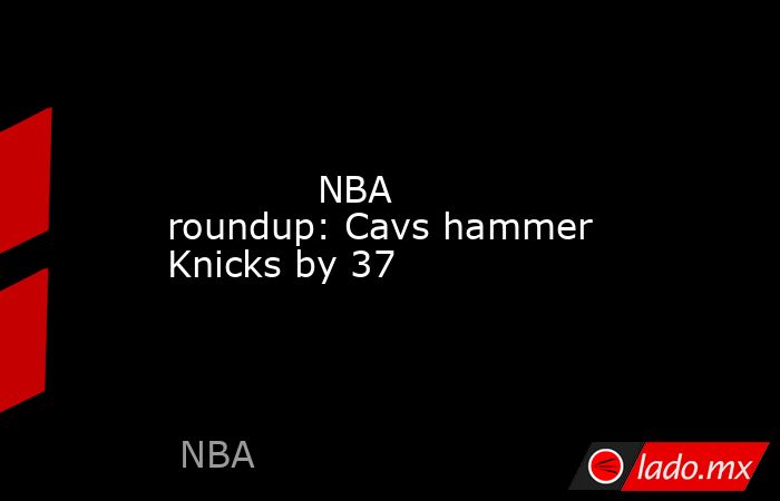             NBA roundup: Cavs hammer Knicks by 37        . Noticias en tiempo real