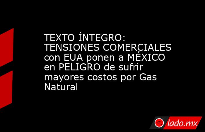 TEXTO ÍNTEGRO: TENSIONES COMERCIALES con EUA ponen a MÉXICO en PELIGRO de sufrir mayores costos por Gas Natural. Noticias en tiempo real