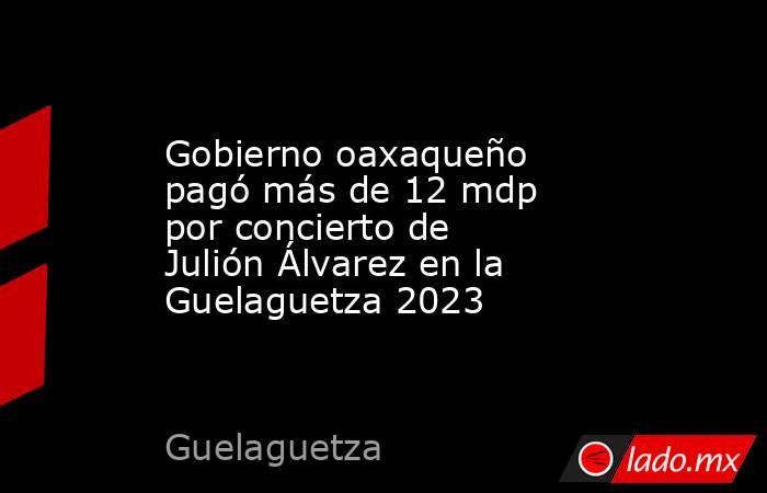 Gobierno oaxaqueño pagó más de 12 mdp por concierto de Julión Álvarez en la Guelaguetza 2023. Noticias en tiempo real