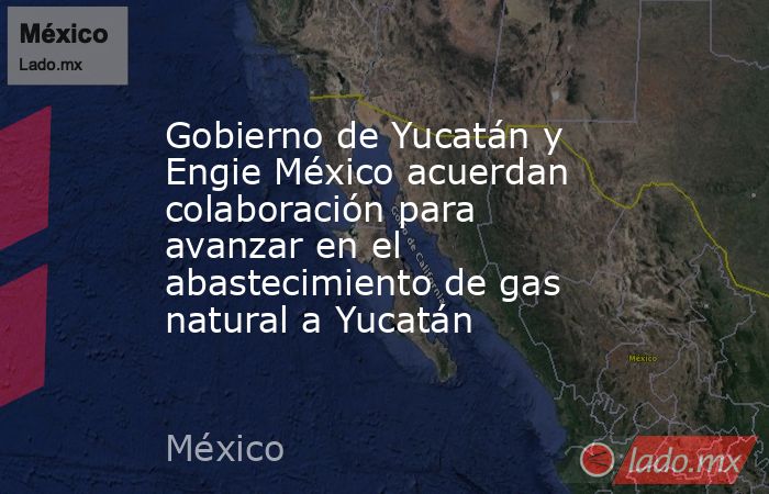 Gobierno de Yucatán y Engie México acuerdan colaboración para avanzar en el abastecimiento de gas natural a Yucatán. Noticias en tiempo real