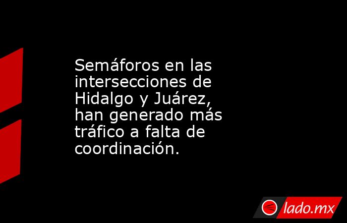 Semáforos en las intersecciones de Hidalgo y Juárez,   han generado más tráfico a falta de coordinación.. Noticias en tiempo real