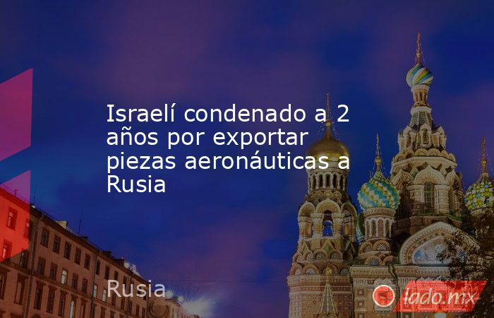 Israelí condenado a 2 años por exportar piezas aeronáuticas a Rusia. Noticias en tiempo real