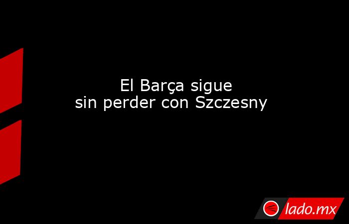                                El Barça sigue sin perder con Szczesny                            . Noticias en tiempo real
