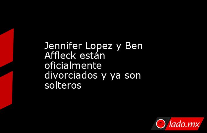 Jennifer Lopez y Ben Affleck están oficialmente divorciados y ya son solteros. Noticias en tiempo real