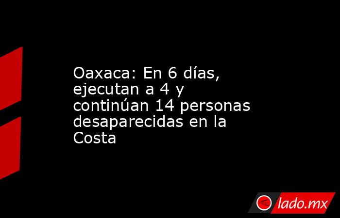 Oaxaca: En 6 días, ejecutan a 4 y continúan 14 personas desaparecidas en la Costa. Noticias en tiempo real