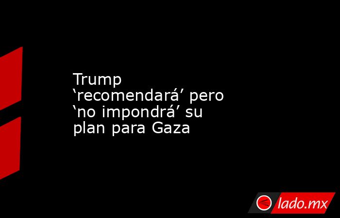 Trump ‘recomendará’ pero ‘no impondrá’ su plan para Gaza. Noticias en tiempo real